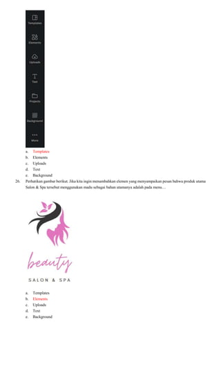 a. Templates
b. Elements
c. Uploads
d. Text
e. Background
26. Perhatikan gambar berikut. Jika kita ingin menambahkan elemen yang menyampaikan pesan bahwa produk utama
Salon & Spa tersebut menggunakan madu sebagai bahan utamanya adalah pada menu…
a. Templates
b. Elements
c. Uploads
d. Text
e. Background
 