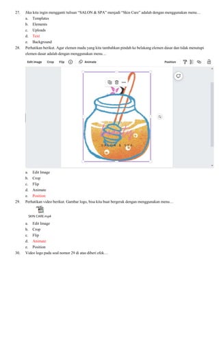 27. Jika kita ingin mengganti tulisan “SALON & SPA” menjadi “Skin Care” adalah dengan menggunakan menu…
a. Templates
b. Elements
c. Uploads
d. Text
e. Background
28. Perhatikan berikut. Agar elemen madu yang kita tambahkan pindah ke belakang elemen dasar dan tidak menutupi
elemen dasar adalah dengan menggunakan menu…
a. Edit Image
b. Crop
c. Flip
d. Animate
e. Position
29. Perhatikan video berikut. Gambar logo, bisa kita buat bergerak dengan menggunakan menu…
SKIN CARE.mp4
a. Edit Image
b. Crop
c. Flip
d. Animate
e. Position
30. Video logo pada soal nomor 29 di atas diberi efek…
 