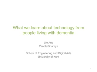 What we learn about technology from
people living with dementia
Jim Ang
PanoteSiriaraya
School of Engineering and Digital Arts
University of Kent
1
 