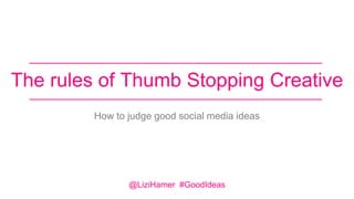The rules of Thumb Stopping Creative
How to judge good social media ideas
@LiziHamer #GoodIdeas
 