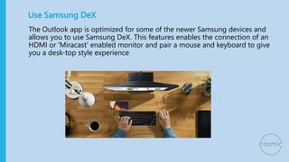 Use Samsung DeX
The Outlook app is optimized for some of the newer Samsung devices and
allows you to use Samsung DeX. This...