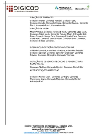 DIGICAD TREINAMENTO EM TECNOLOGIA E GESTÃO LTDA.
Av.Lucas Nogueira Garcez,nº 990 – Jardim do Mar
São Bernardo do Campo – S.P. – CEP. 09750-660
Fone: 4121-6166 / Fax: 4122-5859
cursos@digicad.com.br / divulgação@digicad.com.br / www.digicad.com.br
CRIAÇÃO DE SURFACES
Comando Planar, Comando Network, Comando Loft,
ComandoExtrude, Comando Sweep, Comando Revolve, Comando
Blend, Comando Patch, Comando sculpt.
CRIAÇÃO DE MESH
Mesh Primitive, Comando Revolved mesh, Comando Edge Mesh,
Comando Ruled Mesh, Comando Tabuled Mesh, COmando Split
Face, Comando Merge Face, Comando Extrude Face, Comando
Close Hole, Comando Mesh Smooth, Comando Solid Converter,
Comando Suface Converter.
COMANDOS DE EDIÇÃO E DESENHO COMUNS
Comando 3DMove, Comando 3D Rotate, Comando 3DScale,
Comando 3DAlign, Comando 3DMirror, Sketch 3D, Comando
Polyline, Comando 3Dpolyline, Comando Tickness.
GERAÇÃO DE DESENHOS TÉCNICOS E PERSPECTIVAS
ISOMÉTRICAS.
Comando FlatShot, Comando Section, Comando Block Editor.
APRESENTAÇÕES ARTÍSTICAS.
Comando Named View , Comando DayLight, Comando
Photometric Lights, Comando Materials, Comando Render,
Animation Path.
 