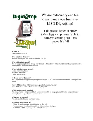 We are extremely excited
                                                 to announce our first ever
                                                     LISD Digic@mp!
                                                  This project-based summer
                                                technology camp is available to
                                                   students entering 3rd—6th
                                                        grades this fall.


When is it?
Dates: June 20-23, 2011

Who can attend the camp?
Students entering 3rd, 4th, 5th or 6th grades in Fall 2011

Who will be able to attend?
We are accepting applications through May 16th, 2011. 50 students will be selected to attend Digic@mp based on
their responses to the application questions.

Where will the camp be located?
Lorena Elementary School
420 North Houston St.
Lorena, Texas 76655

Is there a cost for the camp?
No. The camp fees have generously been paid for through a LISD Education Foundation Grant. Thank you Foun-
dation!

How will I know if my child has been accepted to the summer camp?
Your child will be notified about acceptance by May 19th.

Will transportation be provided?
No, transportation is not provided. Each parent is responsible for bringing their child to the camp on time and
picking their child up at the end of camp on time.

Will a meal be provided?
No, but we will offer small snacks and water.

What must Digic@mpers do?
• Fill out the application and submit it online by May 16th
• Attend every day from June 20-June 23, 2011 from 8:30am- 12:00pm
• Be READY to TRY new things with a GREAT attitude
 