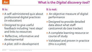What is the Digital discovery tool?
It is:
»A self-administered quiz about
professional digital practices
(in education)
»Designed to give useful
feedback including 'next steps'
and links to resources
» Reflective, informative and
developmental
»A pilot: still in development
It is not:
» An objective measure of digital
performance
»Designed to provide detailed
data about what staff
can/cannot do (see tracker)
»A complete learning resource or
course of study
»Validated and proven in practice
(this is a pilot)
30/11/17 #digitalcapability http://ji.sc/building-digicap
 