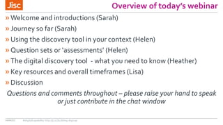 Overview of today’s webinar
»Welcome and introductions (Sarah)
»Journey so far (Sarah)
»Using the discovery tool in your context (Helen)
»Question sets or ‘assessments’ (Helen)
»The digital discovery tool - what you need to know (Heather)
»Key resources and overall timeframes (Lisa)
»Discussion
Questions and comments throughout – please raise your hand to speak
or just contribute in the chat window
10/01/17 #digitalcapability http://ji.sc/building-digicap
 
