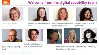 Welcome from the digital capability team
30/11/17 #digitalcapability http://ji.sc/building-digicap
Lisa Gray – pilot lead Alicja Shah service website
development lead
Heather Price discovery tool
lead
Ruth Drysdale business
case development lead
Shri Footring, FE &Skills
pilot lead
Lawrie Phipps training
lead
Helen Beetham,Tabetha Newman and Lou McGill,
Consultants to the project
 