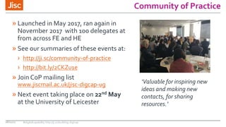 Community of Practice
08/11/17 #digitalcapability http://ji.sc/building-digicap
» Launched in May 2017, ran again in
November 2017 with 100 delegates at
from across FE and HE
» See our summaries of these events at:
› http://ji.sc/community-of-practice
› http://bit.ly/2CKZu1e
» Join CoP mailing list
www.jiscmail.ac.uk/jisc-digcap-ug
» Next event taking place on 22nd May
at the University of Leicester
‘Valuable for inspiring new
ideas and making new
contacts, for sharing
resources.’
 