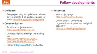 Follow developments
» Guidance
› See project blog for updates on all new
developments & all guidance pages for
pilots: www.bit.ly/digidiscoveryguide
» Communication
› Email the project team at:
digitalcapability@jisc.ac.uk
› Contact all pilots through the mailing
list
http://www.jiscmail.ac.uk/JISC-
DIGITALCAPABILITY-PILOT
› Follow #digitalcapability onTwitter
» Resources
› Visit project page
http://ji.sc/building-digicap
› Online guide – Developing
organisational approaches to digital
capability
http://ji.sc/developing-digicap
08/11/17 #digitalcapability http://ji.sc/building-digicap
 