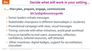 Decide what will work in your setting…
10/01/18
»… then plan, prepare, engage, communicate
bit.ly/digidiscoveryguide
› Senior leaders initiate messages
› Stakeholder champions in different teams/depts (+ students)
› Promotional campaign with clear, visual messages
› Timing: coincide with other initiatives, avoid peak workload
› Focus on benefits to end-users: awareness, reflection,
confidence, tailored resources, self-directed
› Other incentives: digital badges, support for accreditation,
chocolate!
#digitalcapability http://ji.sc/building-digicap
 