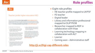 Role profiles
» Eight role profiles
› HE teacher profile mapped to UKPSF
› FE teacher
› Digital leader
› Library and information professional
mapped to CILIP PKSB
› Researcher mapped to RDF in
collaboration withVitae
› Learning technology mapping in
collaboration with ALT
› Learner
› Coming soon – Administrative staff
10/01/18
http://ji.sc/Digi-cap-different-roles
#digitalcapability http://ji.sc/building-digicap
 