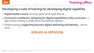 Training offers
» Digital leaders course running 25/26 Jan & 15/16 Feb 18
» Curriculum confidence: designing for digital capabilities in the curriculum – 1
day course running in 2018 and on site delivery options
» Online training: Supporting learners digital well being and identity – ran on
14/12
www.jisc.ac.uk/training
Developing a suite of training for developing digital capability
10/01/18 #digitalcapability http://ji.sc/building-digicap
 