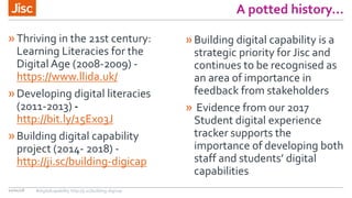 A potted history…
»Thriving in the 21st century:
Learning Literacies for the
Digital Age (2008-2009) -
https://www.llida.uk/
»Developing digital literacies
(2011-2013) -
http://bit.ly/15Exo3J
»Building digital capability
project (2014- 2018) -
http://ji.sc/building-digicap
10/01/18
»Building digital capability is a
strategic priority for Jisc and
continues to be recognised as
an area of importance in
feedback from stakeholders
» Evidence from our 2017
Student digital experience
tracker supports the
importance of developing both
staff and students’ digital
capabilities
#digitalcapability http://ji.sc/building-digicap
 