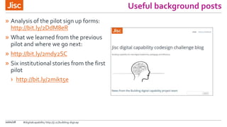 Useful background posts
» Analysis of the pilot sign up forms:
http://bit.ly/2DdM8eR
» What we learned from the previous
pilot and where we go next:
» http://bit.ly/2mdy2SC
» Six institutional stories from the first
pilot
› http://bit.ly/2mikt5e
10/01/18 #digitalcapability http://ji.sc/building-digicap
 