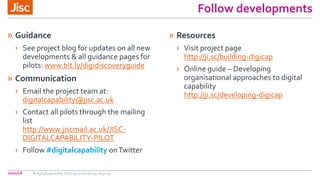 Follow developments
» Guidance
› See project blog for updates on all new
developments & all guidance pages for
pilots: www.bit.ly/digidiscoveryguide
» Communication
› Email the project team at:
digitalcapability@jisc.ac.uk
› Contact all pilots through the mailing
list
http://www.jiscmail.ac.uk/JISC-
DIGITALCAPABILITY-PILOT
› Follow #digitalcapability onTwitter
» Resources
› Visit project page
http://ji.sc/building-digicap
› Online guide – Developing
organisational approaches to digital
capability
http://ji.sc/developing-digicap
10/01/18 #digitalcapability http://ji.sc/building-digicap
 
