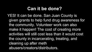 Can it be done?
YES! It can be done. San Juan County is
given grants to help fund drug awareness for
the community. Volunteer work can also
make it happen! The cost of creating more
activities will still cost less than it would cost
the county in incarcerating, treating, and
cleaning up after meth
abusers/creators/distributors.

 
