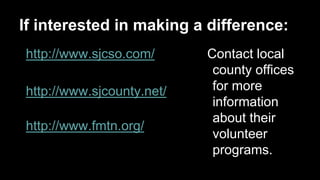 If interested in making a difference:
http://www.sjcso.com/
http://www.sjcounty.net/
http://www.fmtn.org/

Contact local
county offices
for more
information
about their
volunteer
programs.

 