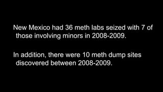 New Mexico had 36 meth labs seized with 7 of
those involving minors in 2008-2009.

In addition, there were 10 meth dump sites
discovered between 2008-2009.

 