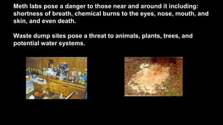Meth labs pose a danger to those near and around it including:
shortness of breath, chemical burns to the eyes, nose, mouth, and
skin, and even death.
Waste dump sites pose a threat to animals, plants, trees, and
potential water systems.

 