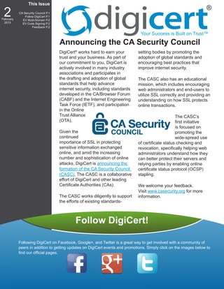 This Issue

 2
February
           CA Security Council P.1
               Follow DigiCert P.1
             EV Multi-Domain P.2
 2013        EV Code Signing P.2
                    Feedback P.2

                                                                               Your Success is Built on Trust™

                                     Announcing the CA Security Council
                                     DigiCert® works hard to earn your        setting bodies by promoting the
                                     trust and your business. As part of      adoption of global standards and
                                     our commitment to you, DigiCert is       encouraging best practices that
                                     actively involved in many industry       improve internet security.
                                     associations and participates in
                                     the drafting and adoption of global      The CASC also has an educational
                                     standards that help advance              mission, which includes encouraging
                                     internet security, including standards   web administrators and end-users to
                                     developed in the CA/Browser Forum        utilize SSL correctly and providing an
                                     (CABF) and the Internet Engineering      understanding on how SSL protects
                                     Task Force (IETF), and participation     online transactions.
                                     in the Online
                                     Trust Alliance                                                The CASC’s
                                     (OTA).                                                        first initiative
                                                                                                   is focused on
                                     Given the                                                     promoting the
                                     continued                                                     wide-spread use
                                     importance of SSL in protecting          of certificate status checking and
                                     sensitive information exchanged          revocation, specifically helping web
                                     online, and amid the increasing          administrators understand how they
                                     number and sophistication of online      can better protect their servers and
                                     attacks, DigiCert is announcing the      relying parties by enabling online
                                     formation of the CA Security Council     certificate status protocol (OCSP)
                                     (CASC). The CASC is a collaborative      stapling.
                                     effort of DigiCert and other leading
                                     Certificate Authorities (CAs).           We welcome your feedback.
                                                                              Visit www.casecurity.org for more
                                     The CASC works diligently to support     information.
                                     the efforts of existing standards-



                                             Follow DigiCert!

           Following DigiCert on Facebook, Google+, and Twitter is a great way to get involved with a community of
           peers in addition to getting updates on DigiCert events and promotions. Simply click on the images below to
           find our official pages.
 