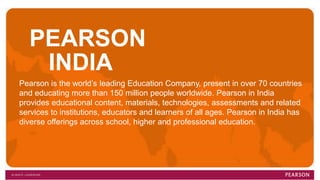 PEARSON
INDIA
Pearson is the world’s leading Education Company, present in over 70 countries
and educating more than 150 million people worldwide. Pearson in India
provides educational content, materials, technologies, assessments and related
services to institutions, educators and learners of all ages. Pearson in India has
diverse offerings across school, higher and professional education.
 