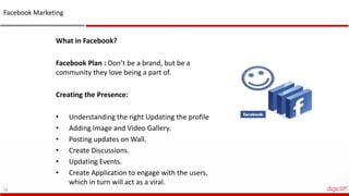 15
What in Facebook?
Facebook Plan : Don’t be a brand, but be a
community they love being a part of.
Creating the Presence:
• Understanding the right Updating the profile
• Adding Image and Video Gallery.
• Posting updates on Wall.
• Create Discussions.
• Updating Events.
• Create Application to engage with the users,
which in turn will act as a viral.
Facebook Marketing
 