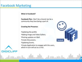 10
What in Facebook?
Facebook Plan : Don’t be a brand, but be a
community they love being a part of.
Creating the Presence:
•Updating the profile
•Adding Image and Video Gallery.
•Posting updates on Wall.
•Create Discussions.
•Updating Events.
•Create Application to engage with the users,
which in turn will act as a viral.
Facebook Marketing
 