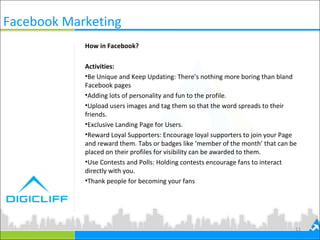 Facebook Marketing
11
How in Facebook?
Activities:
•Be Unique and Keep Updating: There’s nothing more boring than bland
Facebook pages
•Adding lots of personality and fun to the profile.
•Upload users images and tag them so that the word spreads to their
friends.
•Exclusive Landing Page for Users.
•Reward Loyal Supporters: Encourage loyal supporters to join your Page
and reward them. Tabs or badges like ‘member of the month’ that can be
placed on their profiles for visibility can be awarded to them.
•Use Contests and Polls: Holding contests encourage fans to interact
directly with you.
•Thank people for becoming your fans
 