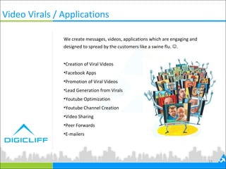 Video Virals / Applications
We create messages, videos, applications which are engaging and
designed to spread by the customers like a swine flu. .
•Creation of Viral Videos
•Facebook Apps
•Promotion of Viral Videos
•Lead Generation from Virals
•Youtube Optimization
•Youtube Channel Creation
•Video Sharing
•Peer Forwards
•E-mailers
15
 