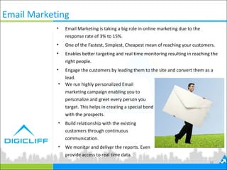 Email Marketing
• Email Marketing is taking a big role in online marketing due to the
response rate of 3% to 15%.
• One of the Fastest, Simplest, Cheapest mean of reaching your customers.
• Enables better targeting and real time monitoring resulting in reaching the
right people.
• Engage the customers by leading them to the site and convert them as a
lead.
16
• We run highly personalized Email
marketing campaign enabling you to
personalize and greet every person you
target. This helps in creating a special bond
with the prospects.
• Build relationship with the existing
customers through continuous
communication.
• We monitor and deliver the reports. Even
provide access to real time data.
 