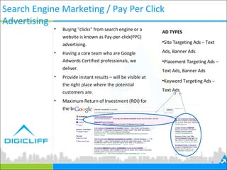 Search Engine Marketing / Pay Per Click
Advertising
9
• Buying "clicks" from search engine or a
website is known as Pay-per-click(PPC)
advertising.
• Having a core team who are Google
Adwords Certified professionals, we
deliver.
• Provide instant results – will be visible at
the right place where the potential
customers are.
• Maximum Return of Investment (ROI) for
the budget spent.
AD TYPES
•Site Targeting Ads – Text
Ads, Banner Ads
•Placement Targeting Ads –
Text Ads, Banner Ads
•Keyword Targeting Ads –
Text Ads
 