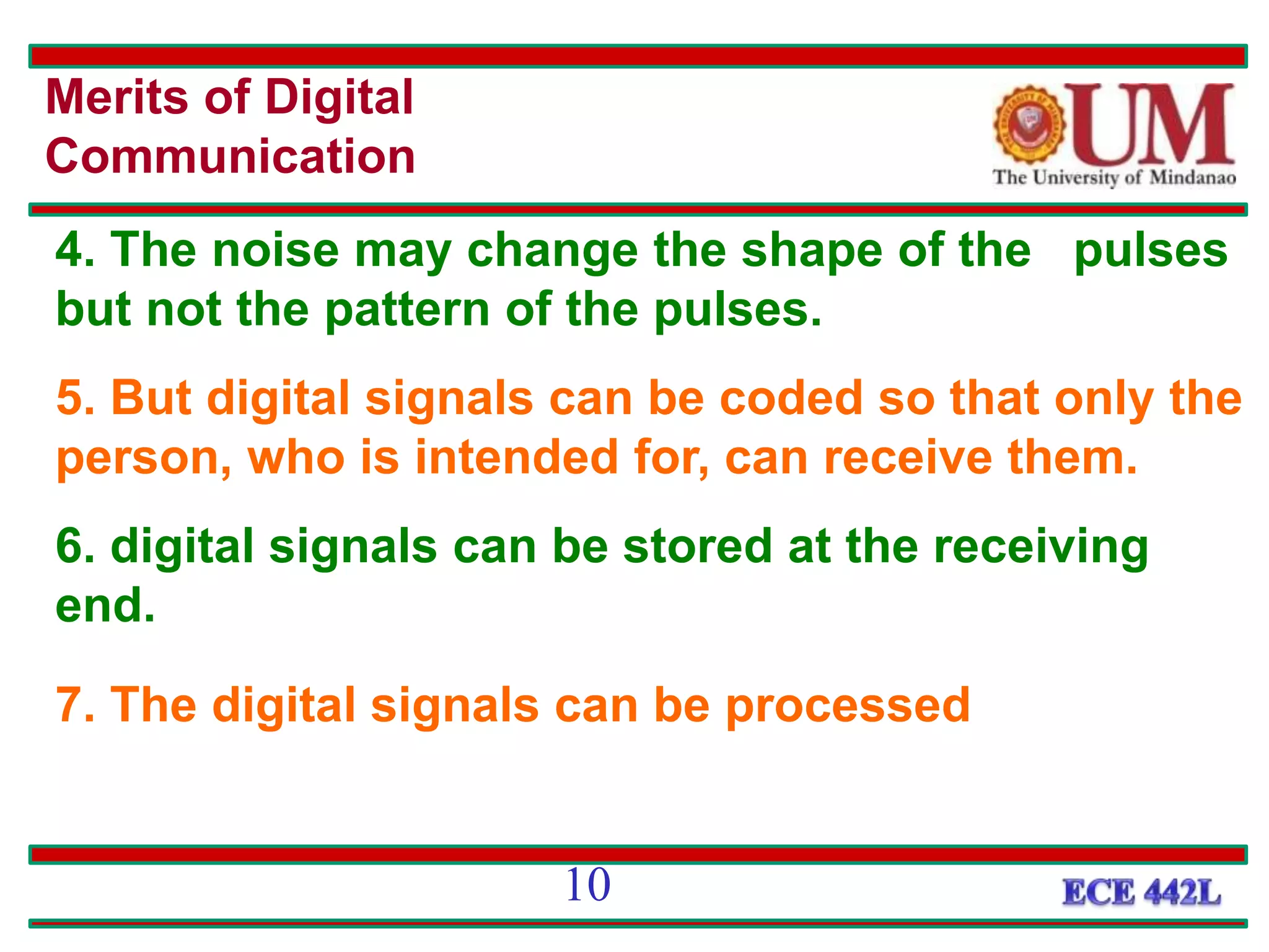 4. The noise may change the shape of the pulses
but not the pattern of the pulses.
5. But digital signals can be coded so that only the
person, who is intended for, can receive them.
6. digital signals can be stored at the receiving
end.
7. The digital signals can be processed
Merits of Digital
Communication
10
 
