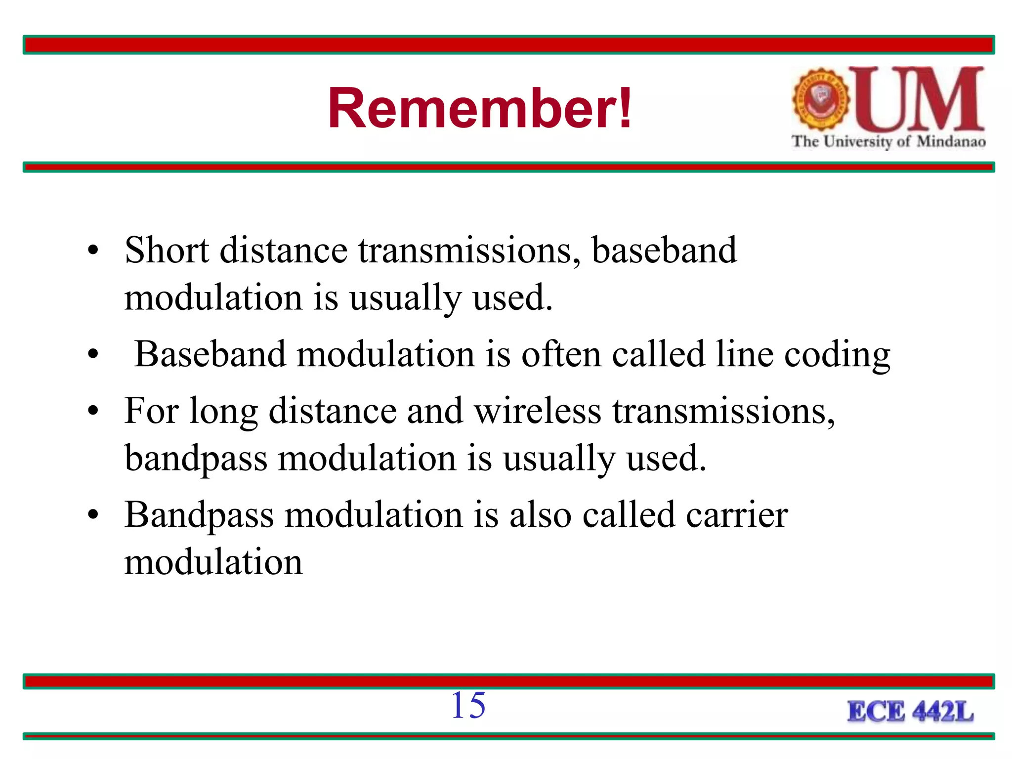 • Short distance transmissions, baseband
modulation is usually used.
• Baseband modulation is often called line coding
• For long distance and wireless transmissions,
bandpass modulation is usually used.
• Bandpass modulation is also called carrier
modulation
Remember!
15
 