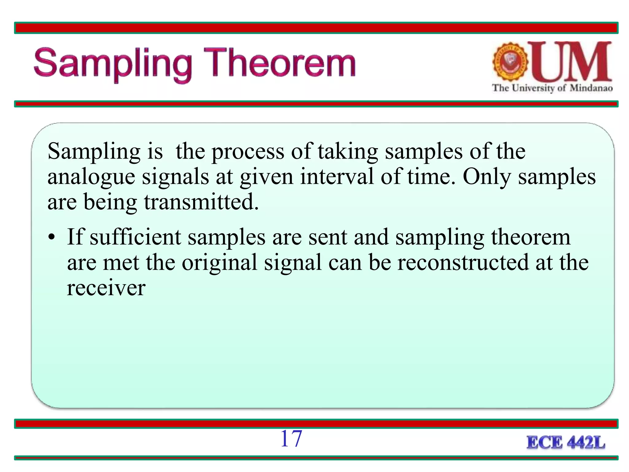 SAMPLING
Sampling is the process of taking samples of the
analogue signals at given interval of time. Only samples
are being transmitted.
• If sufficient samples are sent and sampling theorem
are met the original signal can be reconstructed at the
receiver
17
 