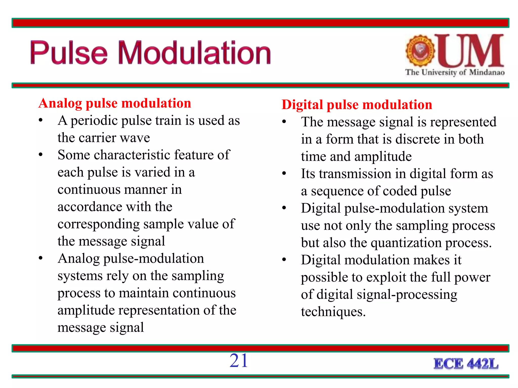 Analog pulse modulation
• A periodic pulse train is used as
the carrier wave
• Some characteristic feature of
each pulse is varied in a
continuous manner in
accordance with the
corresponding sample value of
the message signal
• Analog pulse-modulation
systems rely on the sampling
process to maintain continuous
amplitude representation of the
message signal
Digital pulse modulation
• The message signal is represented
in a form that is discrete in both
time and amplitude
• Its transmission in digital form as
a sequence of coded pulse
• Digital pulse-modulation system
use not only the sampling process
but also the quantization process.
• Digital modulation makes it
possible to exploit the full power
of digital signal-processing
techniques.
21
 
