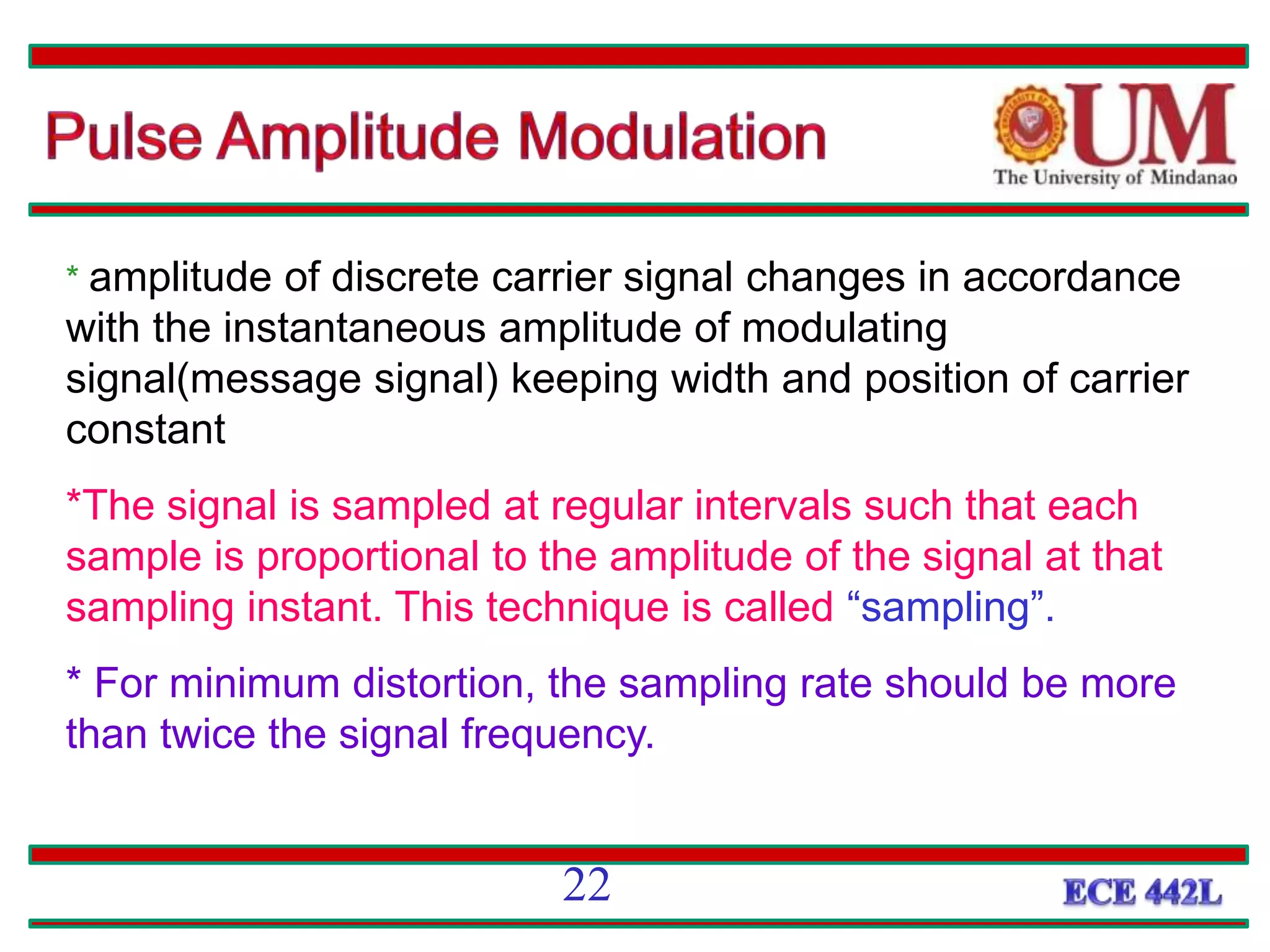 * amplitude of discrete carrier signal changes in accordance
with the instantaneous amplitude of modulating
signal(message signal) keeping width and position of carrier
constant
*The signal is sampled at regular intervals such that each
sample is proportional to the amplitude of the signal at that
sampling instant. This technique is called “sampling”.
* For minimum distortion, the sampling rate should be more
than twice the signal frequency.
22
 