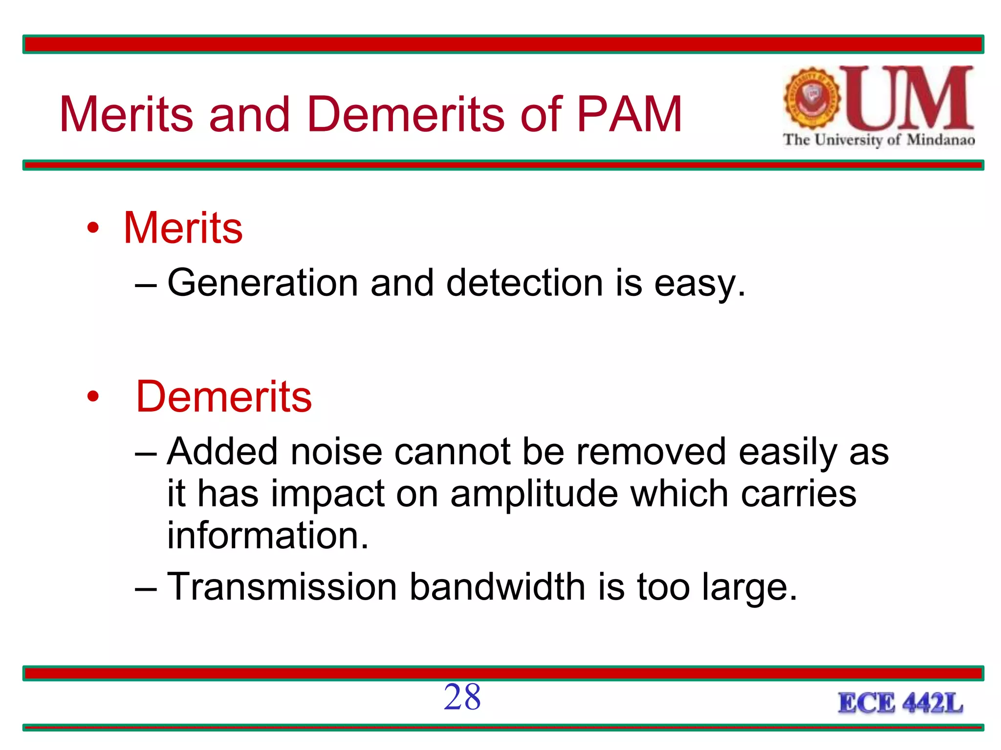 • Merits
– Generation and detection is easy.
• Demerits
– Added noise cannot be removed easily as
it has impact on amplitude which carries
information.
– Transmission bandwidth is too large.
Merits and Demerits of PAM
28
 