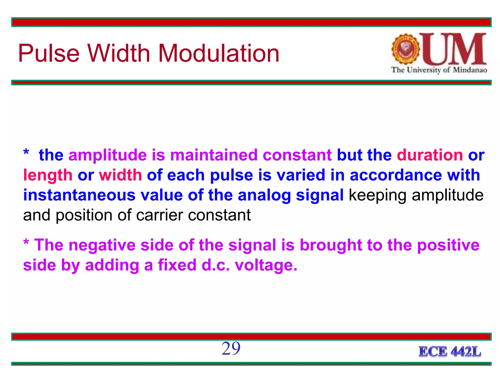 * the amplitude is maintained constant but the duration or
length or width of each pulse is varied in accordance with
instantaneous value of the analog signal keeping amplitude
and position of carrier constant
* The negative side of the signal is brought to the positive
side by adding a fixed d.c. voltage.
Pulse Width Modulation
29
 