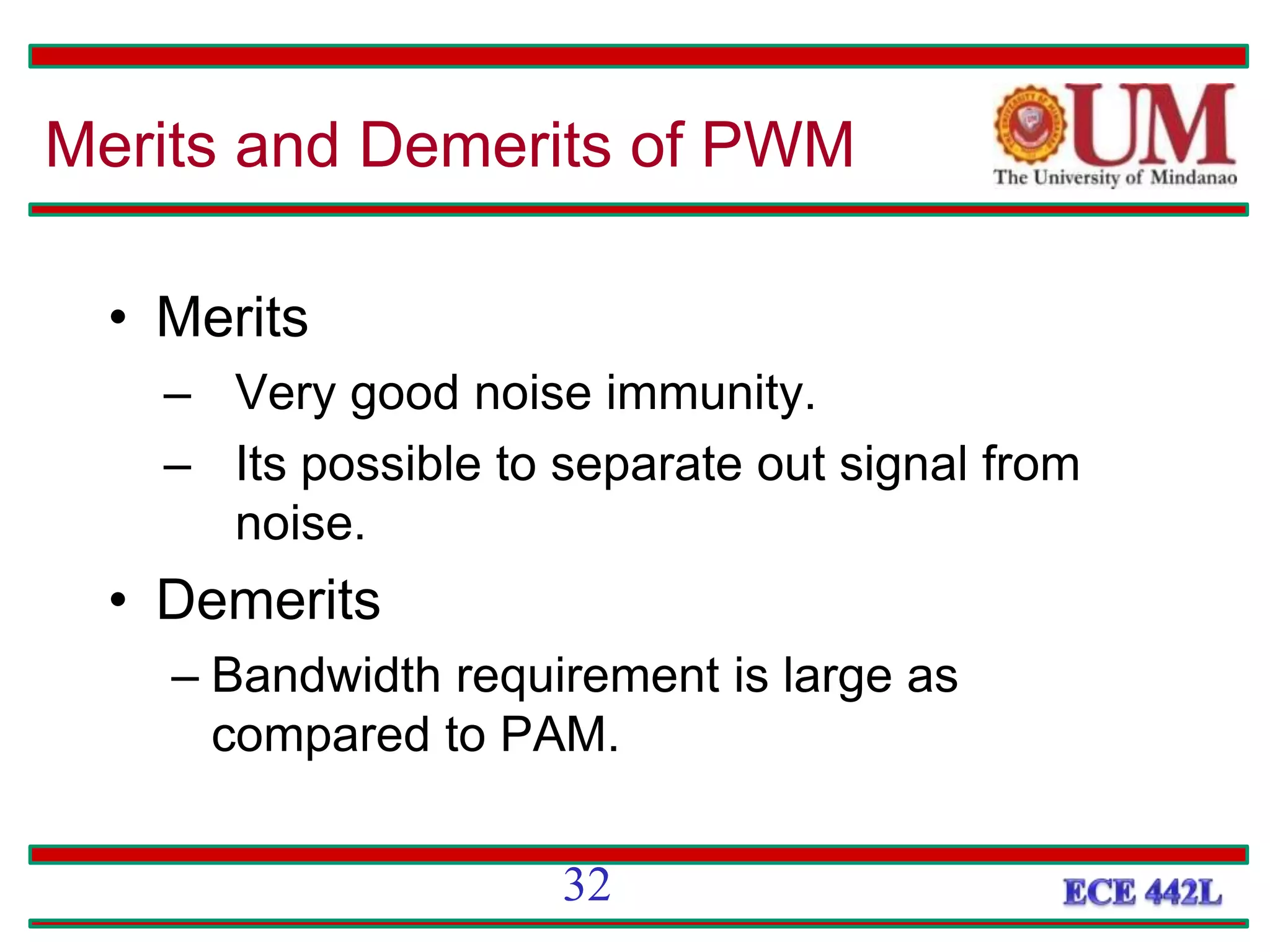 • Merits
– Very good noise immunity.
– Its possible to separate out signal from
noise.
• Demerits
– Bandwidth requirement is large as
compared to PAM.
Merits and Demerits of PWM
32
 