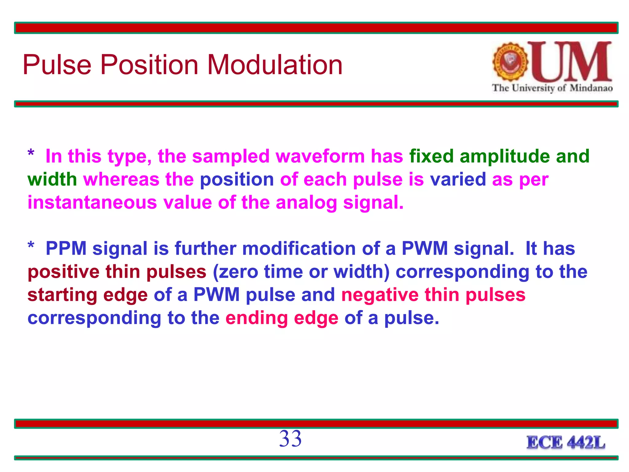 * In this type, the sampled waveform has fixed amplitude and
width whereas the position of each pulse is varied as per
instantaneous value of the analog signal.
* PPM signal is further modification of a PWM signal. It has
positive thin pulses (zero time or width) corresponding to the
starting edge of a PWM pulse and negative thin pulses
corresponding to the ending edge of a pulse.
Pulse Position Modulation
33
 