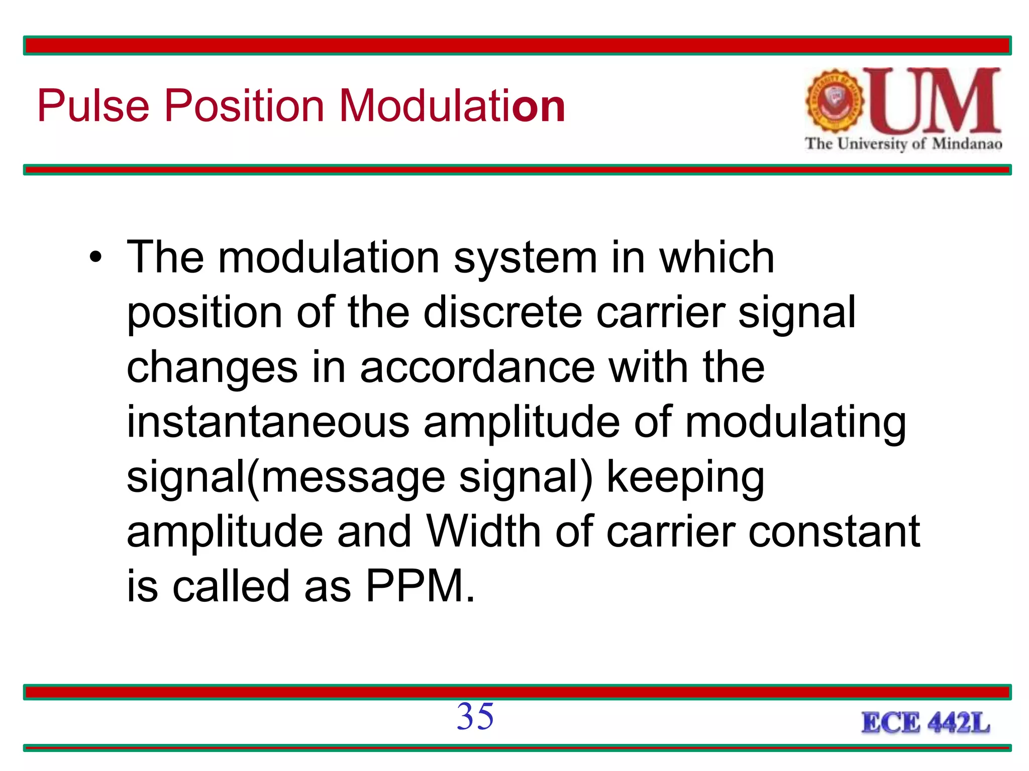 • The modulation system in which
position of the discrete carrier signal
changes in accordance with the
instantaneous amplitude of modulating
signal(message signal) keeping
amplitude and Width of carrier constant
is called as PPM.
Pulse Position Modulation
35
 