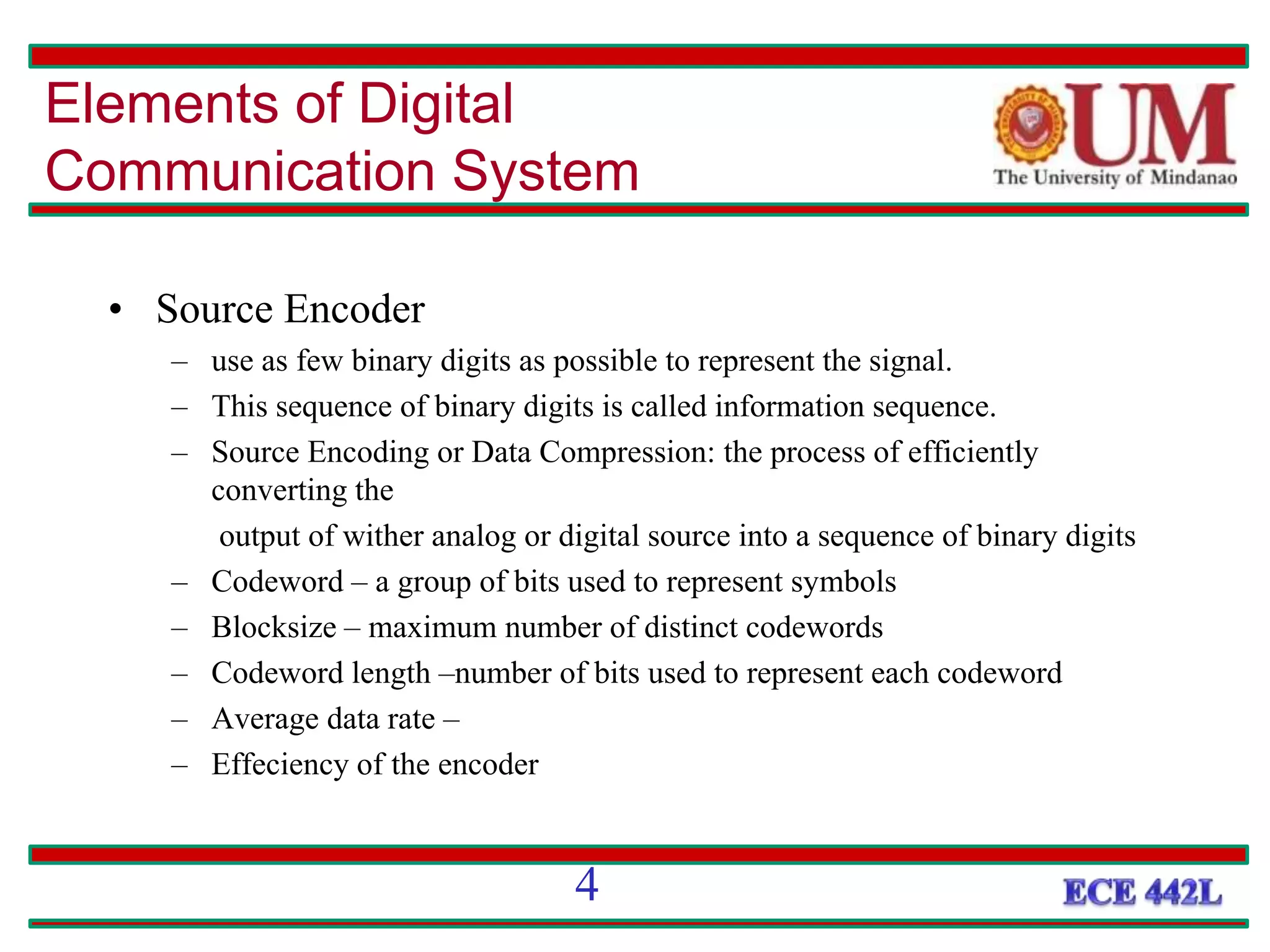 • Source Encoder
– use as few binary digits as possible to represent the signal.
– This sequence of binary digits is called information sequence.
– Source Encoding or Data Compression: the process of efficiently
converting the
output of wither analog or digital source into a sequence of binary digits
– Codeword – a group of bits used to represent symbols
– Blocksize – maximum number of distinct codewords
– Codeword length –number of bits used to represent each codeword
– Average data rate –
– Effeciency of the encoder
Elements of Digital
Communication System
4
 