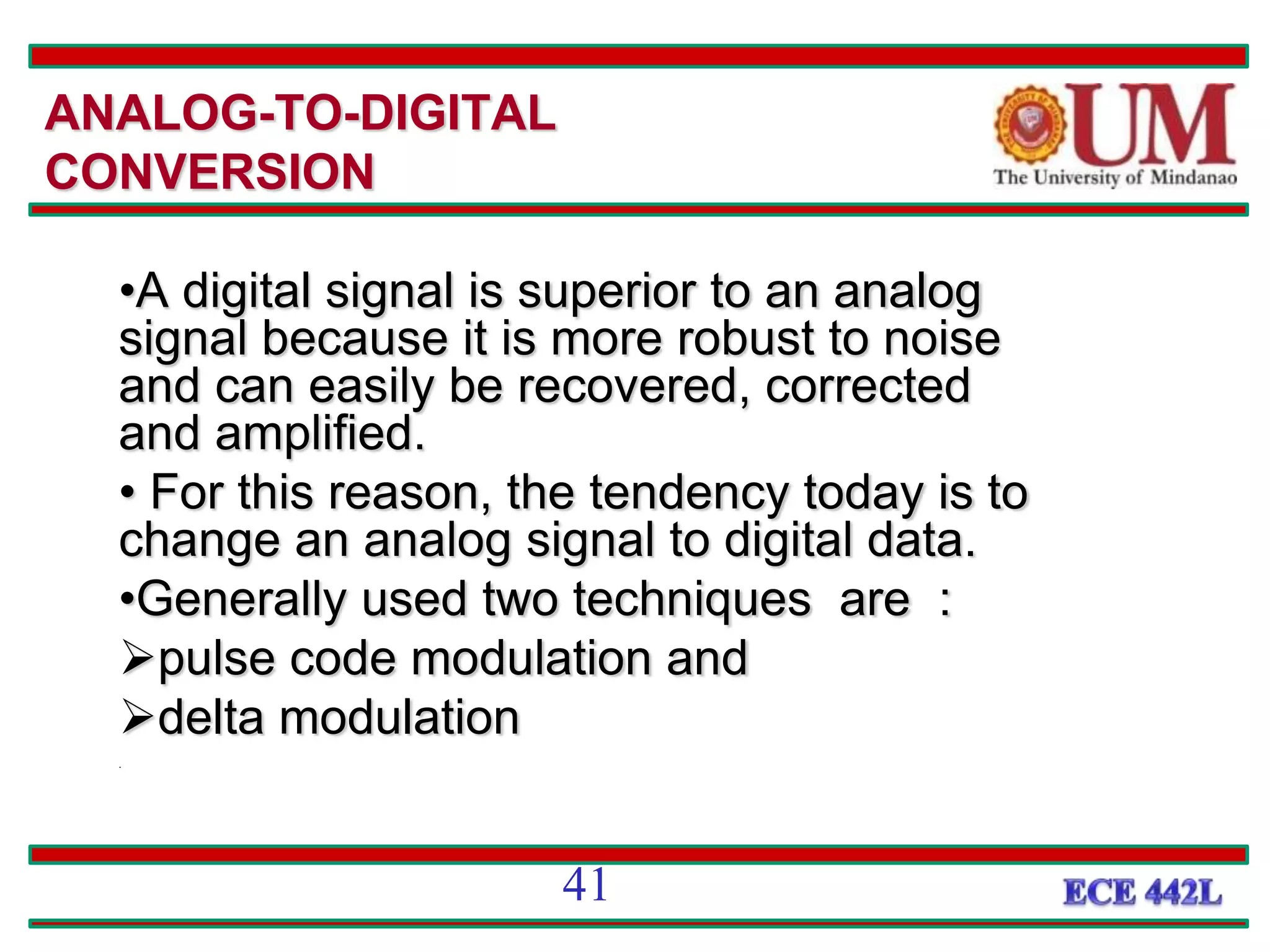 ANALOG-TO-DIGITAL
CONVERSION
•A digital signal is superior to an analog
signal because it is more robust to noise
and can easily be recovered, corrected
and amplified.
• For this reason, the tendency today is to
change an analog signal to digital data.
•Generally used two techniques are :
pulse code modulation and
delta modulation
.
41
 