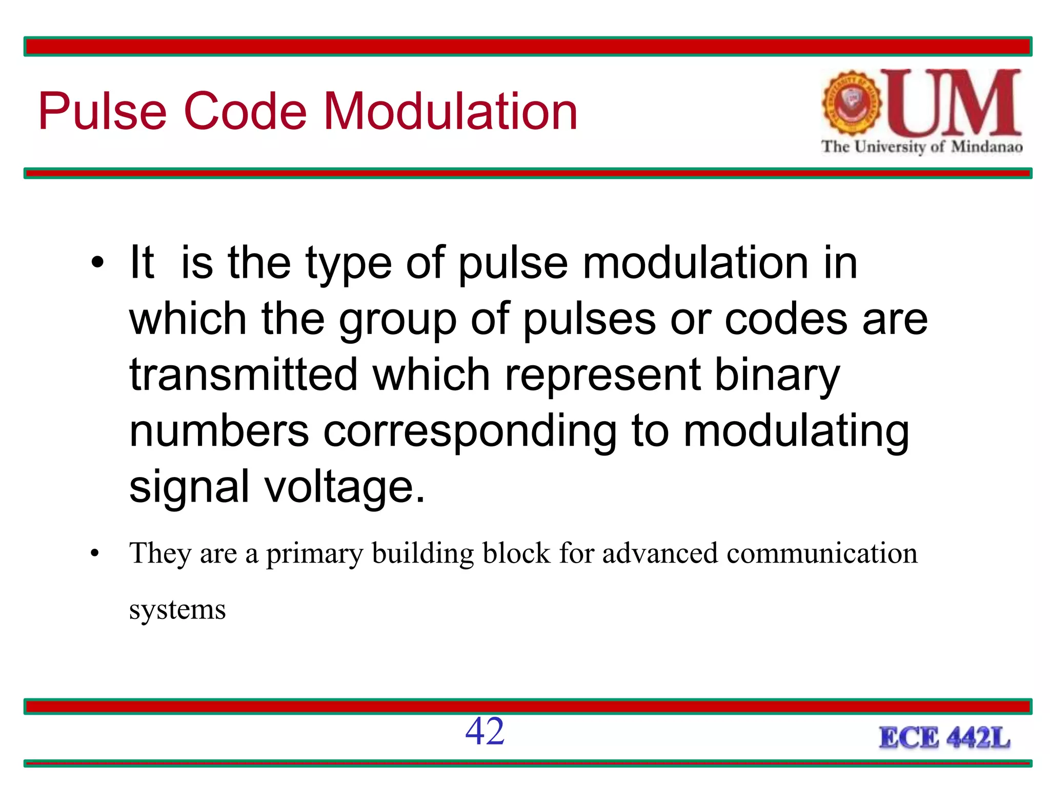 • It is the type of pulse modulation in
which the group of pulses or codes are
transmitted which represent binary
numbers corresponding to modulating
signal voltage.
• They are a primary building block for advanced communication
systems
Pulse Code Modulation
42
 