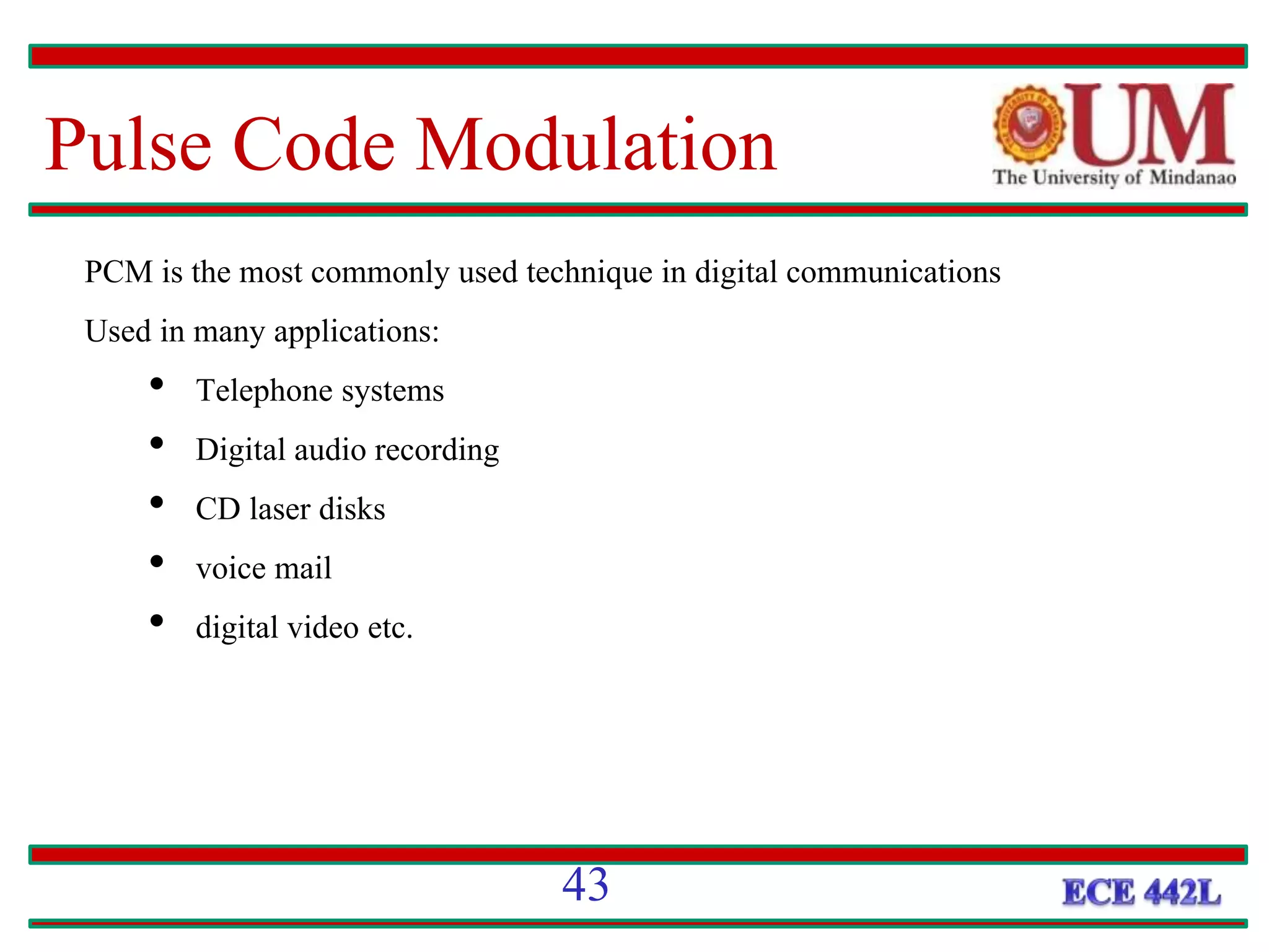 Pulse Code Modulation
PCM is the most commonly used technique in digital communications
Used in many applications:
• Telephone systems
• Digital audio recording
• CD laser disks
• voice mail
• digital video etc.
43
 