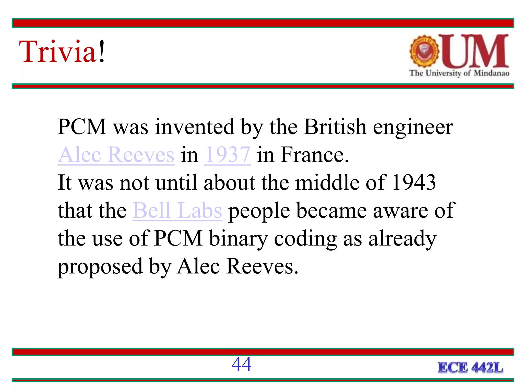 Trivia!
44
PCM was invented by the British engineer
Alec Reeves in 1937 in France.
It was not until about the middle of 1943
that the Bell Labs people became aware of
the use of PCM binary coding as already
proposed by Alec Reeves.
 