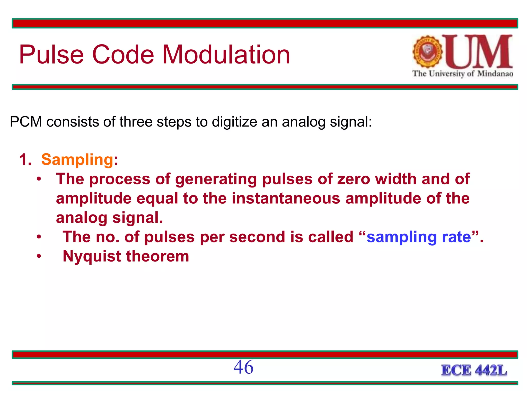 PCM consists of three steps to digitize an analog signal:
1. Sampling:
• The process of generating pulses of zero width and of
amplitude equal to the instantaneous amplitude of the
analog signal.
• The no. of pulses per second is called “sampling rate”.
• Nyquist theorem
Pulse Code Modulation
46
 
