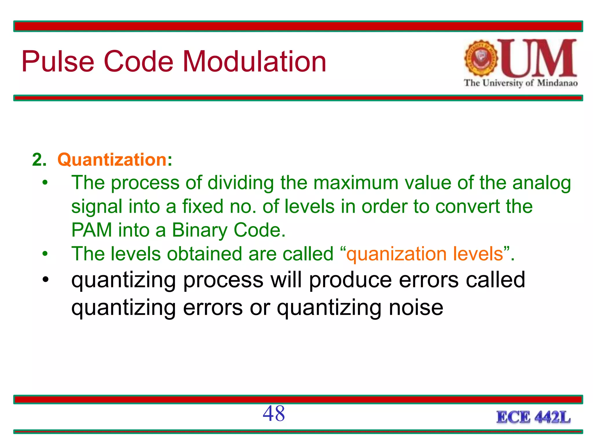 2. Quantization:
• The process of dividing the maximum value of the analog
signal into a fixed no. of levels in order to convert the
PAM into a Binary Code.
• The levels obtained are called “quanization levels”.
• quantizing process will produce errors called
quantizing errors or quantizing noise
Pulse Code Modulation
48
 