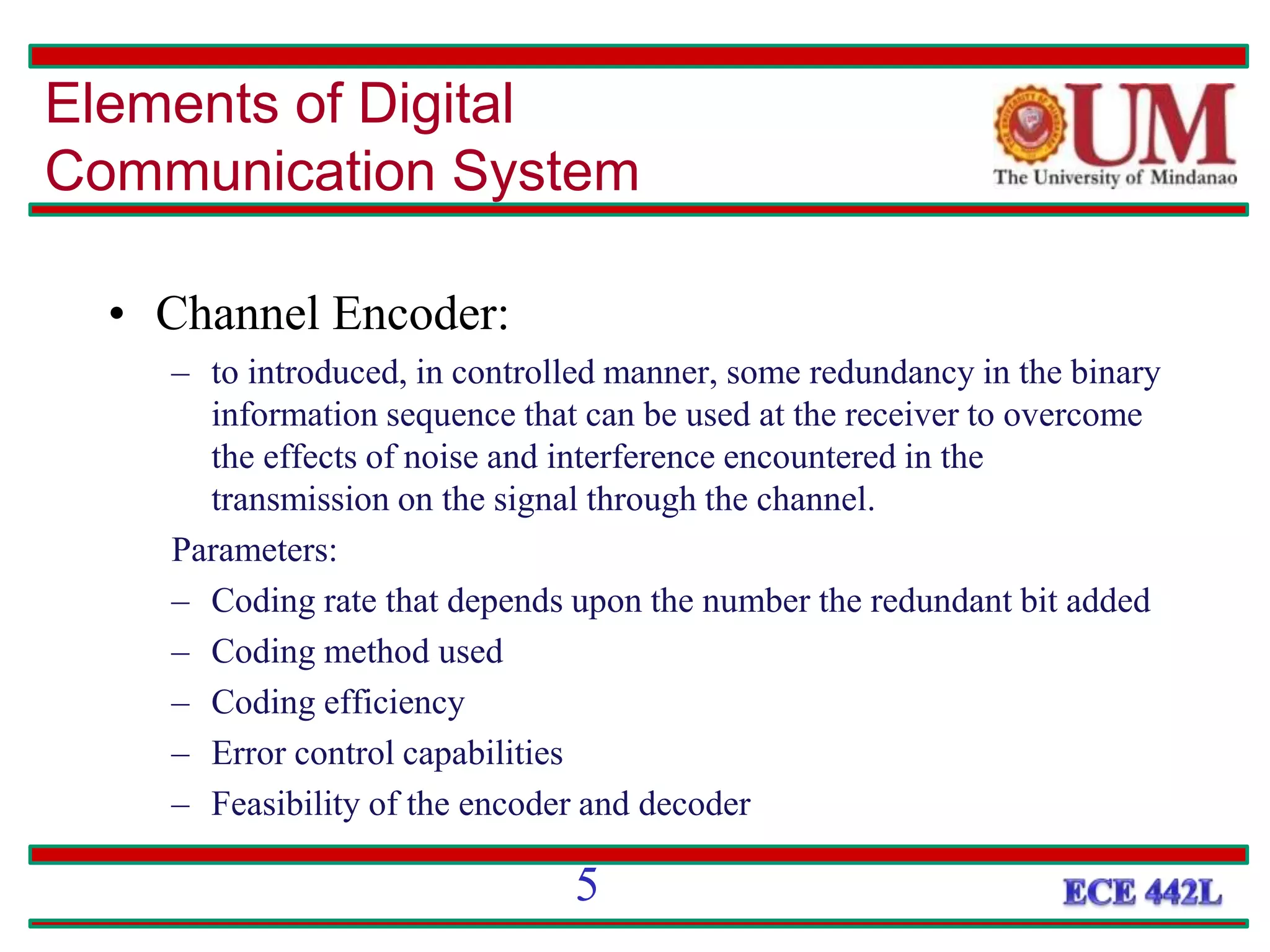 • Channel Encoder:
– to introduced, in controlled manner, some redundancy in the binary
information sequence that can be used at the receiver to overcome
the effects of noise and interference encountered in the
transmission on the signal through the channel.
Parameters:
– Coding rate that depends upon the number the redundant bit added
– Coding method used
– Coding efficiency
– Error control capabilities
– Feasibility of the encoder and decoder
Elements of Digital
Communication System
5
 