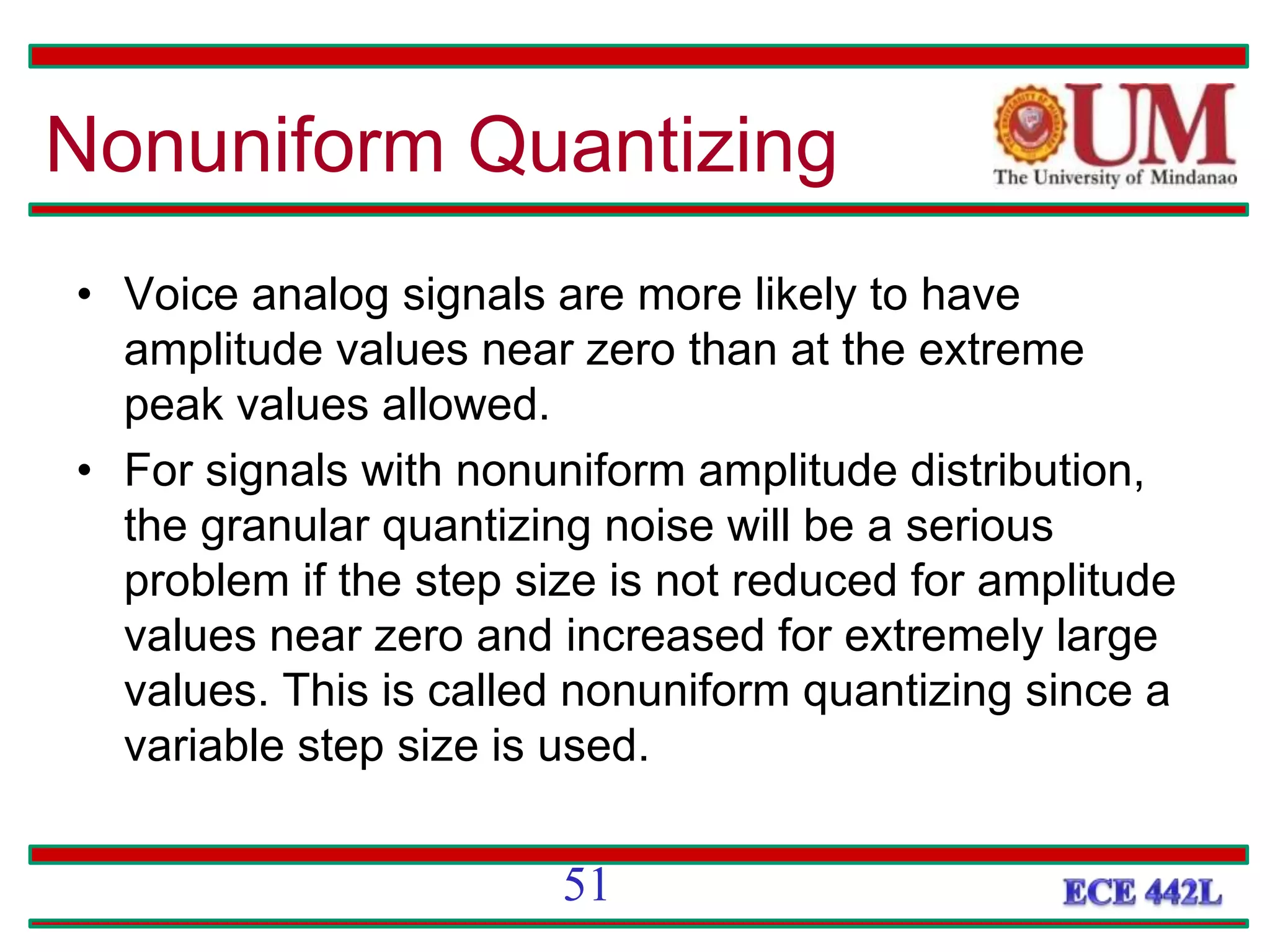 Nonuniform Quantizing
• Voice analog signals are more likely to have
amplitude values near zero than at the extreme
peak values allowed.
• For signals with nonuniform amplitude distribution,
the granular quantizing noise will be a serious
problem if the step size is not reduced for amplitude
values near zero and increased for extremely large
values. This is called nonuniform quantizing since a
variable step size is used.
51
 