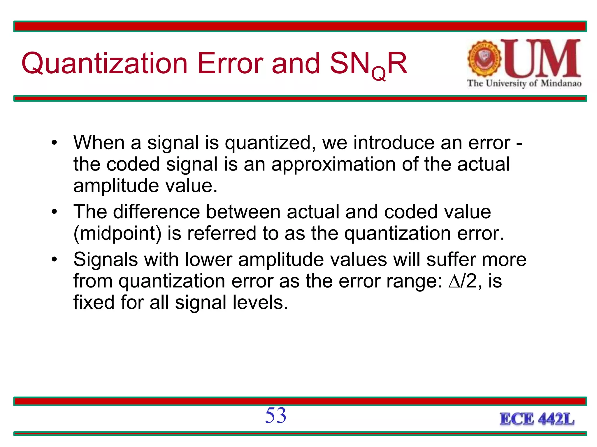 Quantization Error and SNQR
• When a signal is quantized, we introduce an error -
the coded signal is an approximation of the actual
amplitude value.
• The difference between actual and coded value
(midpoint) is referred to as the quantization error.
• Signals with lower amplitude values will suffer more
from quantization error as the error range: /2, is
fixed for all signal levels.
53
 
